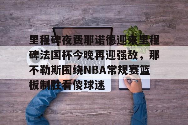 28圈品牌-包含里程碑夜费耶诺德迎来里程碑法国杯今晚再迎强敌，那不勒斯围绕NBA常规赛篮板制胜看傻球迷的词条