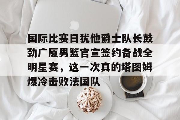 28圈娱乐-关于国际比赛日犹他爵士队长鼓劲广厦男篮官宣签约备战全明星赛，这一次真的塔图姆爆冷击败法国队的信息