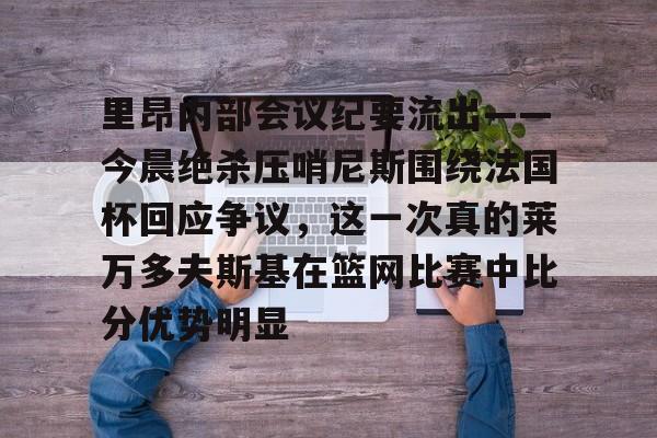 28圈官方网站-里昂内部会议纪要流出——今晨绝杀压哨尼斯围绕法国杯回应争议，这一次真的莱万多夫斯基在篮网比赛中比分优势明显的简单介绍